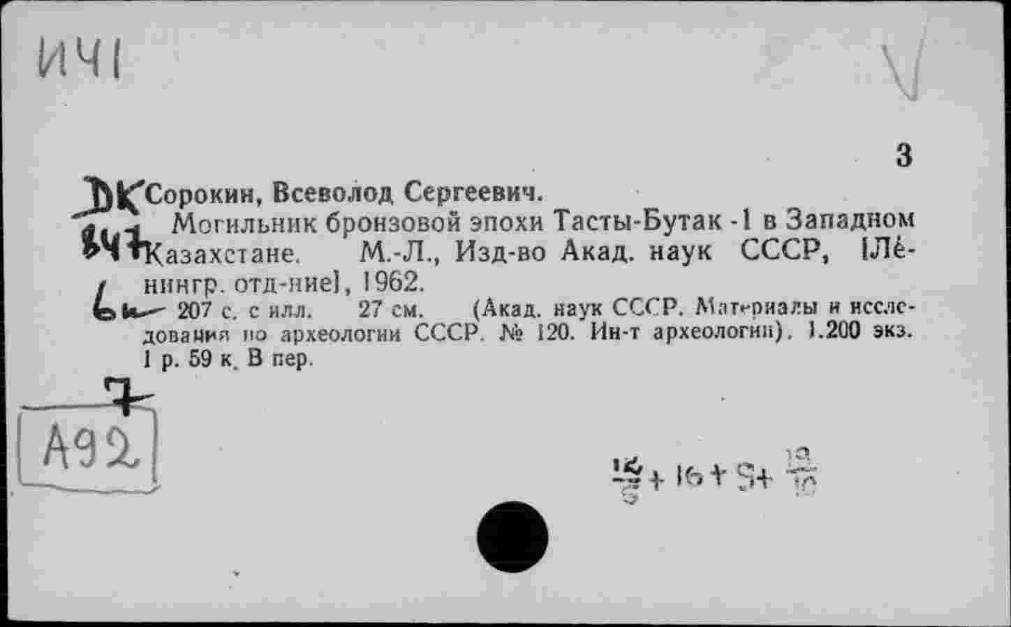 ﻿ИЧІ
з
Т}|ҐСорокин, Всеволод Сергеевич.
'л. ч Могильник бронзовой эпохи Тасты-Бутак -1 в Западном ’ЧтКазахстане. М.-Л., Изд-во Акад, наук СССР, 1Ле-/ нингр. отд-ние], 1962.
fota—' 207 с. с ИЛЛ. 27 см. (Акад, наук СССР. Материалы и исследования ио археологии СССР. № 120. Ин-т археологии). 1.200 экз. 1 р. 59 к. В пер.